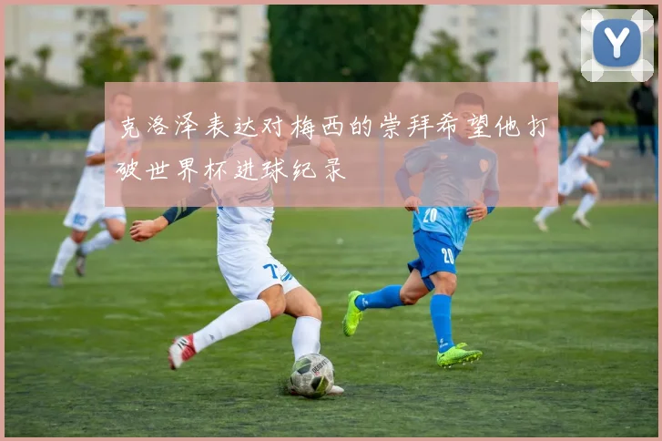 克洛泽表达对梅西的崇拜希望他打破世界杯进球纪录