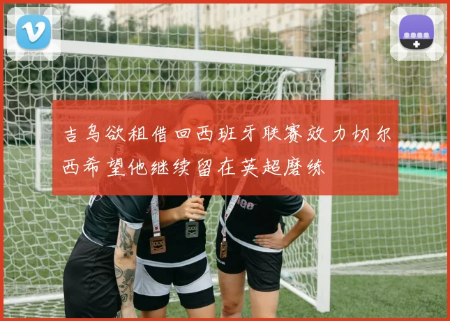 吉乌欲租借回西班牙联赛效力切尔西希望他继续留在英超磨练