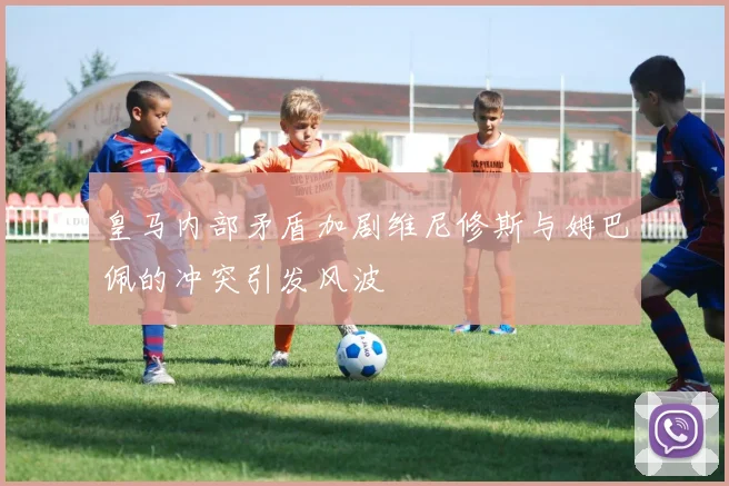 皇马内部矛盾加剧维尼修斯与姆巴佩的冲突引发风波