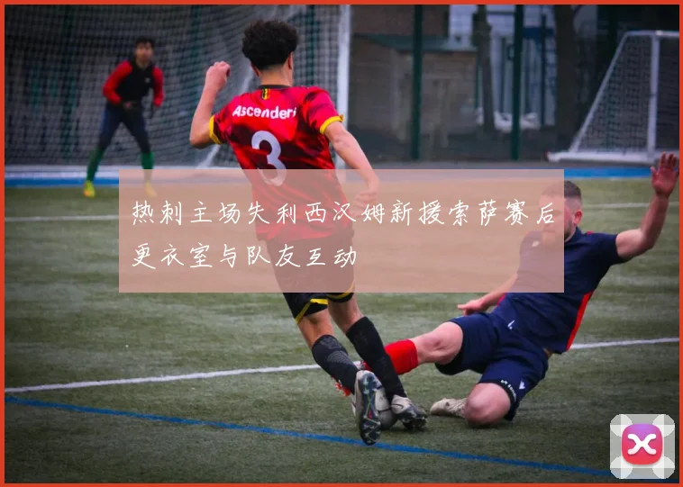 热刺主场失利西汉姆新援索萨赛后更衣室与队友互动