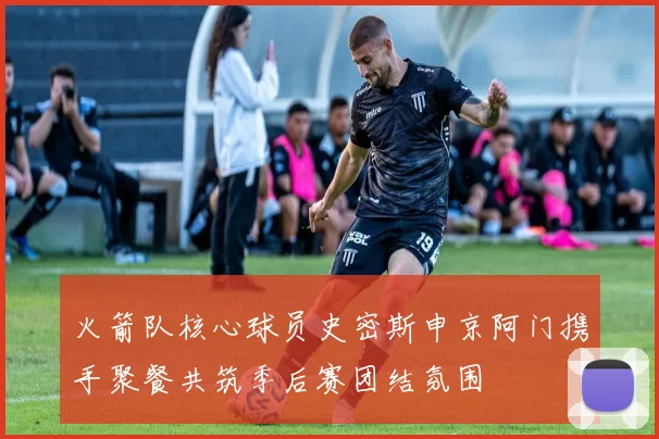 火箭队核心球员史密斯申京阿门携手聚餐共筑季后赛团结氛围