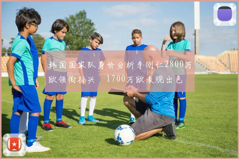 韩国国家队身价分析李刚仁2800万欧领衔孙兴慜1700万欧表现出色