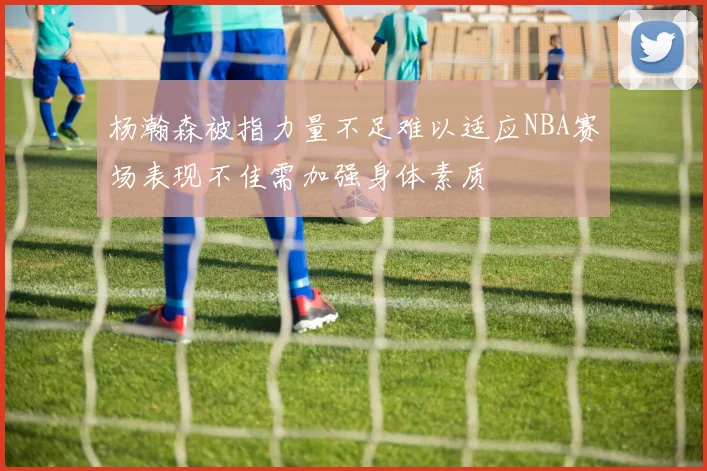 杨瀚森被指力量不足难以适应NBA赛场表现不佳需加强身体素质