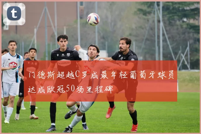 门德斯超越C罗成最年轻葡萄牙球员达成欧冠50场里程碑