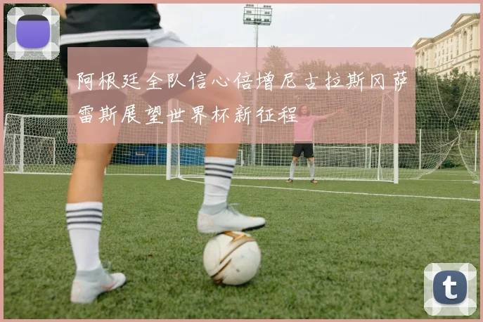 阿根廷全队信心倍增尼古拉斯冈萨雷斯展望世界杯新征程