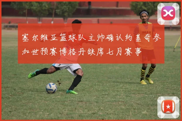塞尔维亚篮球队主帅确认约基奇参加世预赛博格丹缺席七月赛事