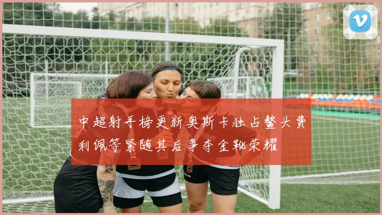 中超射手榜更新奥斯卡独占鳌头费利佩等紧随其后争夺金靴荣耀
