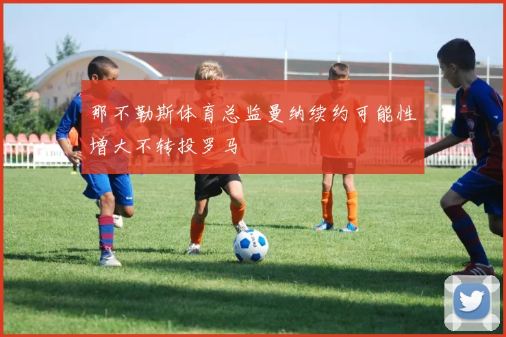那不勒斯体育总监曼纳续约可能性增大不转投罗马