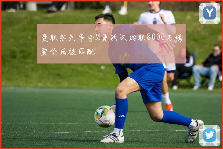 曼联热刺争夺M费西汉姆联8000万镑要价或被匹配