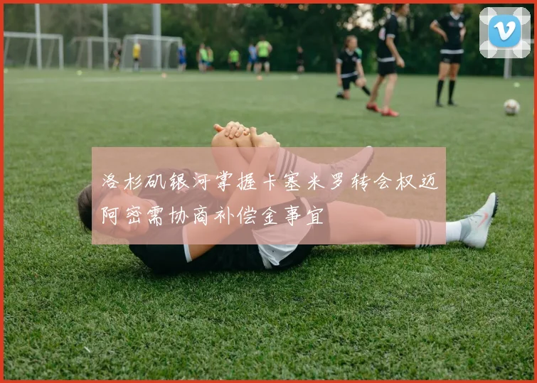 洛杉矶银河掌握卡塞米罗转会权迈阿密需协商补偿金事宜