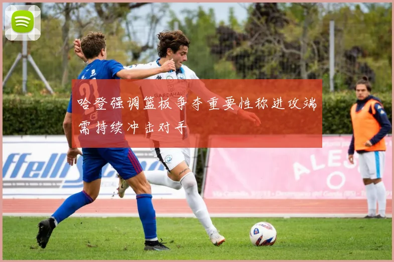 哈登强调篮板争夺重要性称进攻端需持续冲击对手