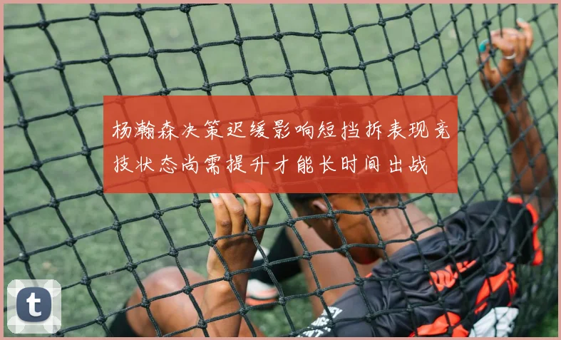 杨瀚森决策迟缓影响短挡拆表现竞技状态尚需提升才能长时间出战
