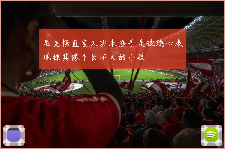 尼克杨直言文班未握手是玻璃心表现称其像个长不大的小孩