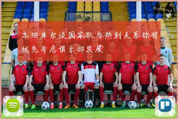 本坦库尔谈国家队与热刺关系称将优先考虑俱乐部发展