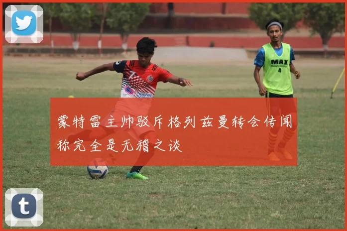 蒙特雷主帅驳斥格列兹曼转会传闻称完全是无稽之谈