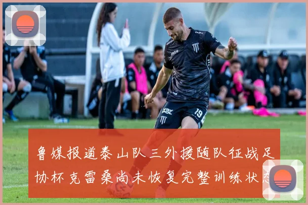 鲁媒报道泰山队三外援随队征战足协杯克雷桑尚未恢复完整训练状态