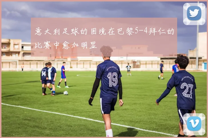 意大利足球的困境在巴黎5-4拜仁的比赛中愈加明显