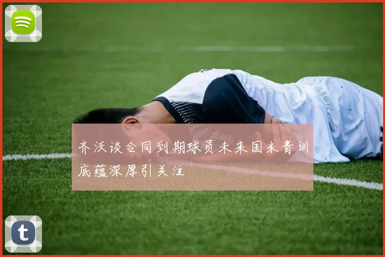 齐沃谈合同到期球员未来国米青训底蕴深厚引关注