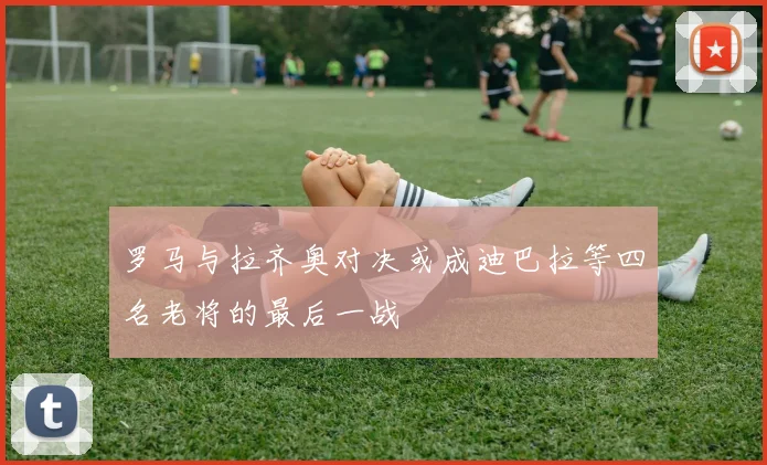 罗马与拉齐奥对决或成迪巴拉等四名老将的最后一战