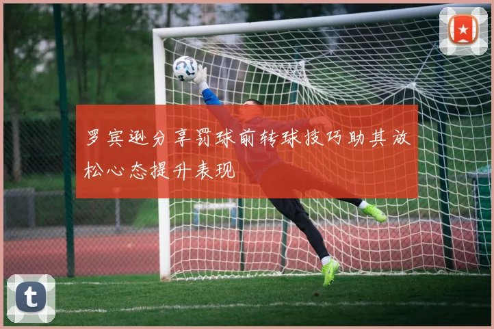 罗宾逊分享罚球前转球技巧助其放松心态提升表现